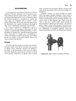 Valves 81
VALVE OPERATORS linear or quarter-turn movements. Electric actuators have
motor drives that operate valves requiring multiple turn
A valve operator is a mechanism that causes a valve to movements.
perform its function. Operators can be manual or auto- Automatic actuators are often provided on control
matic. Manual operators employ levers, gears, or wheels valves that rec
luire frec
luent
throttling or those found m
to facilitate movement within a valve. In situations where remote and
^accessible locations within a piping facility,
the standard handwheel is insufficient to operate the Another common application for automatic actuators is on
valve, gears are commonly used to enhance a hand- contro1 valves of lar
£e
diameter pipe. These valves are
wheel's effectiveness. Bevel, spur, andworm gears supply often so lar
§e that a worker sim
^ cannot
Provide the
the handwheel with a greater mechanical advantage to torc
lue re(
luired to
°Perate the valve
- Als0
' m an effort to
open, close, or throttle the commodity within the pipe. Protect
workers, control valves located in extremely toxic
If a valve is installed at a height that is out of a or hostile environments are outfitted with automatic actua-
worker's reach, a chain operator is often used. The chain tors
- Additionally, in emergency situations, valves that
operator is a sprocket-like attachment bolted to a valve's must be
immediately shut down areoperated automatically,
handwheel. A looped chain is passed through the sprocket
and is hung down to a height that is accessible by a
worker. This allows a worker to operate the valve without
the aid of a ladder or moveable scaffold. Figure 5-22
shows a typical chain operator.
Actuators
Automatic operators known as actuators use an exter-
nal power supply to provide the necessary force required
to operate valves. Automatic actuators use hydraulic,
pneumatic, or electrical power as their source for operat-
ing valves. Hydraulic and pneumatic actuators use fluid
or air pressure, respectively, to operate valves needing Figure 5-22. Chain operator. Courtesy of Duraval.
 