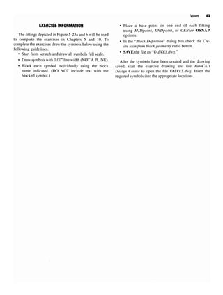 Valves 83
EXERCISE INFORMATION • Place a base point on one end of each fitting
using MIDpoint, ENDpoint, or CENter OSNAP
The fittings depicted in Figure 5-23a and b will be used options.
to complete the exercises in Chapters 5 and 10.To . In ^ «Bhck Definition» dialog box check the Cre.
complete the exercises draw the symbols below using the ^iconfrom block geometry radio button,
following guidelines.
• Start from scratch anddraw allsymbols full scale. ' SAVE the flle as
"V^VES.dwg."
• Draw symbols with 0.00" line width (NOT A PLINE). After me symbols have been created and the drawing
• Block each symbol individually using the block saved, start the exercise drawing and use AutoCAD
name indicated. (DO NOT include text with the Design Center to open the file VALVES.dwg. Insert the
blocked symbol.) required symbols into the appropriate locations.
 