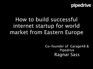 How to build successful
internet startup for world
market from Eastern Europe
Co-founder of Garage48 &
Pipedrive 
Ragnar Sass 
!
!

 