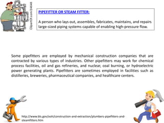 PIPEFITTER OR STEAM FITTER:
A person who lays out, assembles, fabricates, maintains, and repairs
large-sized piping systems capable of enabling high-pressure flow.
http://www.bls.gov/ooh/construction-and-extraction/plumbers-pipefitters-and-
steamfitters.htm
Some pipefitters are employed by mechanical construction companies that are
contracted by various types of industries. Other pipefitters may work for chemical
process facilities, oil and gas refineries, and nuclear, coal burning, or hydroelectric
power generating plants. Pipefitters are sometimes employed in facilities such as
distilleries, breweries, pharmaceutical companies, and healthcare centers.
 