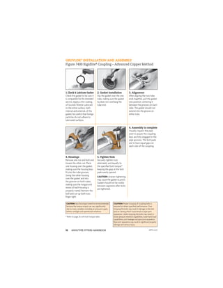 ANVIL®PIPE FITTERS HANDBOOK
10
GRUVLOK®
INSTALLATION AND ASSEMBLY
Figure 7400 Rigidlite®
Coupling – Advanced Copper Method
1. Check & Lubricate Gasket
Check the gasket to be sure it
is compatible for the intended
service. Apply a thin coating
of Gruvlok Xtreme Lubricant
to the entire surface, both
internal and external, of the
gasket. Be careful that foreign
particles do not adhere to
lubricated surfaces.
2. Gasket Installation
Slip the gasket over the one
tube, making sure the gasket
lip does not overhang the
tube end.
3. Alignment
After aligning the two tube
ends together, pull the gasket
into position, centering it
between the grooves on each
tube. The gasket should not
extend into the groove on
either tube.
4. Housings
Remove one nut and bolt and
loosen the other nut. Place
one housing over the gasket,
making sure the housing keys
ﬁt into the tube grooves.
Swing the other housing
over the gasket and into
the grooves on both tubes,
making sure the tongue and
recess of each housing is
properly mated. Reinsert the
bolt and run-up both nuts
ﬁnger tight.
5. Tighten Nuts
Securely tighten nuts
alternately and equally to
the speciﬁed bolt torque,*
keeping the gaps at the bolt
pads evenly spaced.
CAUTION: Uneven tightening
may cause the gasket to pinch.
Gasket should not be visible
between segments after bolts
are tightened.
6. Assembly is complete
Visually inspect the pipe
joint to assure the coupling
keys are fully engaged in the
pipe grooves. The bolt pads
are to have equal gaps on
each side of the coupling.
CAUTION: Proper torquing of coupling bolts is
required to obtain speciﬁed performance. Over
torquing the bolts may result in damage to the bolt
and/or casting which could result in pipe joint
separation. Under torquing the bolts may result in
lower pressure retention capabilities, lower bend load
capabilities, joint leakage and pipe joint separation.
Pipe joint separation may result in signiﬁcant property
damage and serious injury.
CAUTION:Useofanimpactwrenchisnotrecommended
because the torque output can vary signiﬁcantly
due to many variables including air pressure supply,
battery strength and operational variations.
* Refer to page 26 with bolt torque table.
APFH-12.11
 
