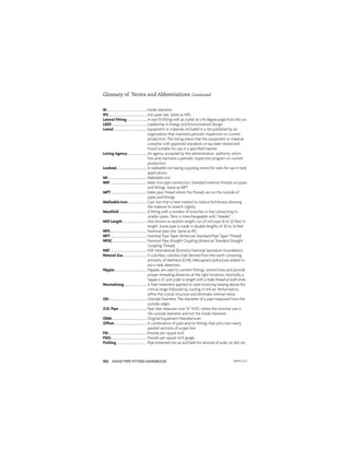 ANVIL®PIPE FITTERS HANDBOOK
102
ID.......................................................Inside diameter
IPS.....................................................Iron pipe size. Same as NPS.
Lateral Fitting............................A wye (Y) ﬁtting with an outlet at a 45 degree angle from the run.
LEED.................................................Leadership in Energy and Environmental Design
Listed..............................................Equipment or materials included in a list published by an
organization that maintains periodic inspection on current
production. The listing states that the equipment or material
complies with approved standards or has been tested and
found suitable for use in a speciﬁed manner.
Listing Agency...........................An agency accepted by the administrative authority which
lists and maintains a periodic inspection program on current
production.
Locknut..........................................A malleable nut having a packing recess for seals for use in tank
applications.
MI......................................................Malleable iron
MIP...................................................Male iron pipe connection. Standard external threads on pipes
and ﬁttings. Same as MPT.
MPT..................................................Male pipe thread where the threads are on the outside of
pipes and ﬁttings.
Malleable Iron...........................Cast iron that is heat-treated to reduce brittleness allowing
the material to stretch slightly.
Manifold.......................................A ﬁtting with a number of branches in line connecting to
smaller pipes. Term is interchangeable with “Header.”
Mill Length..................................Also known as random length; run of mill pipe 16 to 20 feet in
length. Some pipe is made in double lengths of 30 to 35 feet
NPS...................................................Nominal pipe size. Same as IPS.
NPT...................................................Nominal Pipe Taper (American Standard Pipe Taper Thread)
NPSC................................................Nominal Pipe Straight Coupling (American Standard Straight
Coupling Thread)
NSF...................................................NSF International (formerly National Sanitation Foundation)
Natural Gas.................................A colorless, odorless fuel derived from the earth consisting
primarily of Methane (CH4). Mercaptans (odors) are added to
aid in leak detection.
Nipple.............................................Nipples are used to connect ﬁttings, extend lines and provide
proper threading distances at the right locations. Normally, a
nipple is 12 and under in length with a male thread at both ends.
Normalizing................................A heat treatment applied to steel involving heating above the
critical range followed by cooling in still air. Performed to
reﬁne the crystal structure and eliminate internal stress.
OD.....................................................Outside Diameter. The diameter of a pipe measured from the
outside edges.
O.D. Pipe.......................................Pipe that measures over 14” N.P.S. where the nominal size is
the outside diameter and not the inside diameter.
OEM.................................................Original Equipment Manufacturer
Offset.............................................A combination of pipe and/or ﬁttings that joins two nearly
parallel sections of a pipe line.
PSI.....................................................Pounds per square inch
PSIG..................................................Pounds per square inch guage
Pickling..........................................Pipe immersed into an acid bath for removal of scale, oil, dirt, etc.
Glossary of Terms and Abbreviations Continued
APFH-12.11
 