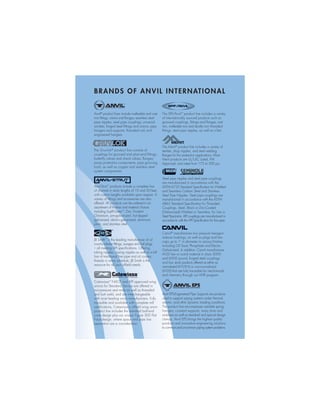 Anvil®
product lines include malleable and cast
iron ﬁttings, unions and ﬂanges; seamless steel
pipe nipples; steel pipe couplings; universal
anvilets; forged steel ﬁttings and unions; pipe
hangers and supports; threaded rod; and
engineered hangers.
The Gruvlok®
product line consists of
couplings for grooved and plain-end ﬁttings,
butterﬂy valves and check valves; ﬂanges;
pump protection components; pipe grooving
tools; as well as copper and stainless steel
system components.
Anvil-Strut™
products include a complete line
of channel in stock lengths of 10 and 20 feet,
with custom lengths available upon request. A
variety of fittings and accessories are also
offered. All products can be ordered in an
assortment of finishes and material choices
including SupR-Green™
, Zinc Trivalent
Chromium, pre-galvanized, hot-dipped
galvanized, electro-galvanized, aluminum,
plain, and stainless steel.
JB Smith™
is the leading manufacturer of oil
country tubular fittings, swages and bull plugs
– all meeting API specifications. Offering
tubing nipples, casing nipples as well as a full
line of traditional line pipe and oil country
threads in every schedule, JB Smith is the
resource for all your oilfield needs.
BRANDS OF ANVIL INTERNATIONAL
Catawissa™
NACE and API approved wing
unions for Standard Service are offered in
non-pressure seal ends as well as threaded
and butt weld, and are interchangeable
with most leading union manufacturers. Fully
traceable and available with complete mill
certifications, Catawissa’s oilfield wing union
product line includes the standard ball-and-
cone design plus our unique Figure 300 Flat
Face design, where space and pipe line
separation are a consideration.
The SPF/Anvil™
product line includes a variety
of internationally sourced products such as
grooved couplings, ﬁttings and ﬂanges, cast
iron, malleable iron and ductile iron threaded
ﬁttings, steel pipe nipples, as well as o’lets.
The Merit®
product line includes a variety of
tee-lets, drop nipples, and steel welding
flanges for fire protection applications. Most
Merit products are UL/ULC Listed, FM
Approved, and rated from 175 to 300 psi.
Steel pipe nipples and steel pipe couplings
are manufactured in accordance with the
ASTM A733 Standard Specification for Welded
and Seamless Carbon Steel and Stainless
Steel Pipe Nipples. Steel pipe couplings are
manufactured in accordance with the ASTM
A865 Standard Specification for Threaded
Couplings, Steel, Black or Zinc-Coated
(Galvanized) Welded or Seamless, for Use in
Steel Pipe Joints. API couplings are manufactured in
accordance with the API Specification for line pipe.
Canvil®
manufactures low pressure hexagon
reducer bushings, as well as plugs and hex
caps up to 1” in diameter in various finishes
including Oil Treat, Phosphate and Electro
Galvanized. In addition, Canvil manufactures
A105 hex or round material in class 3000
and 6000 pound, forged steel couplings
and bar stock products offered as either as
normalized (A105N) or non-normalized
(A105) that are fully traceable for mechanicals
and chemistry through our MTR program.
Anvil EPS-Engineered Pipe Supports are products
used to support piping systems under thermal,
seismic, and other dynamic loading conditions.
The product line encompasses variable spring
hangers, constant supports, sway struts and
snubbers as well as standard and special design
clamps. Anvil EPS brings the highest quality
products and innovative engineering solutions
to common and uncommon piping system problems.
 