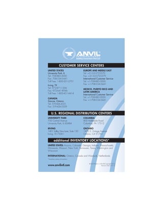 CUSTOMER SERVICE CENTERS
#030/Printed in USA/© Copyright 2012
Revision Date: 4.3.12
U.S. REGIONAL DISTRIBUTION CENTERS
UNITED STATES
University Park, IL
Tel: 708-885-3000
Fax: 708-534-5441
Toll Free: 1-800-301-2701
Irving, TX
Tel: 972-871-1206
Fax: 972-641-8946
Toll Free: 1-800-451-4414
CANADA
Simcoe, Ontario
Tel: 519-426-4551
Fax: 519-426-5509
EUROPE AND MIDDLE EAST
Tel: +31-53-5725570
Fax: +31-53-5725579
International Customer Service
Tel: +1-708-885-3000
Fax: +1-708-534-5441
MEXICO, PUERTO RICO AND
LATIN AMERICA
International Customer Service
Tel: +1-708-885-3000
Fax: +1-708-534-5441
UNIVERSITY PARK
750 Central Avenue
University Park, IL 60484
IRVING
1401 Valley View Lane, Suite 150
Irving, TX 75061
COLUMBIA
800 Malleable Road
Columbia, PA 17512
ONTARIO
1470 S. Vintage Avenue
Ontario, CA 91761
additional INVENTORY LOCATIONS*
UNITED STATES: Arizona, Colorado, Georgia, Indiana, Massachusetts,
Minnesota, Missouri, New York, Tennessee, Texas, Washington and
Wisconsin
INTERNATIONAL: Ontario, Canada and Waalwijk, Netherlands
*Inventory varies at locations
www.anvilintl.com
 