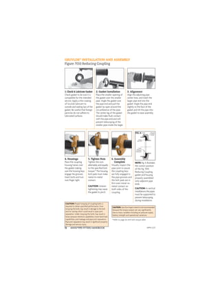 ANVIL®PIPE FITTERS HANDBOOK
12
GRUVLOK®
INSTALLATION AND ASSEMBLY
Figure 7010 Reducing Coupling
1. Check & Lubricate Gasket
Check gasket to be sure it is
compatible for the intended
service. Apply a thin coating
of Gruvlok lubricant to
outside and sealing lips of the
gasket. Be careful that foreign
particles do not adhere to
lubricated surfaces.
2. Gasket Installation
Place the smaller opening of
the gasket over the smaller
pipe. Angle the gasket over
the pipe end and pull the
gasket lip open around the
circumference of the pipe.
The center leg of the gasket
should make ﬂush contact
with the pipe end and will
prevent telescoping of the
smaller pipe inside the larger.
3. Alignment
Align the adjoining pipe
center lines, and insert the
larger pipe end into the
gasket. Angle the pipe end
slightly to the face of the
gasket and tilt the pipe into
the gasket to ease assembly.
4. Housings
Place the coupling
housing halves over
the gasket making
sure the housing keys
engage the grooves.
Insert bolts and turn
nuts ﬁnger tight.
5. Tighten Nuts
Tighten the nuts
alternately and equally
to the speciﬁed bolt
torque.* The housing
bolt pads must make
metal-to-metal
contact.
CAUTION: Uneven
tightening may cause
the gasket to pinch.
6. Assembly
Complete
Visually inspect the
pipe joint to assure
the coupling keys
are fully engaged in
the pipe grooves and
the bolt pads are in
ﬁrm even metal-to-
metal contact on
both sides of the
coupling.
CAUTION: Proper torquing of coupling bolts is
required to obtain speciﬁed performance. Over
torquing the bolts may result in damage to the bolt
and/or casting which could result in pipe joint
separation. Under torquing the bolts may result in
lower pressure retention capabilities, lower bend load
capabilities, joint leakage and pipe joint separation.
Pipe joint separation may result in signiﬁcant property
damage and serious injury.
CAUTION:Useofanimpactwrenchisnotrecommended
because the torque output can vary signiﬁcantly
due to many variables including air pressure supply,
battery strength and operational variations.
NOTE: Fig. A illustrates
the correct position
of the Fig. 7010
Reducing Coupling
gasket and housing
properly assembled
onto adjacent pipe
ends.
CAUTION: In vertical
installations the pipes
must be supported to
prevent telescoping
during installation.
Gasket
Center Rib
Proper
Position of
The Gasket
Sealing Lips
Gasket Reducing
Coupling
Housing
FIG. A
* Refer to page 26 with bolt torque table
APFH-12.11
 