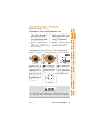 13
ANVIL®PIPE FITTERS HANDBOOK
Gruvlok
Installation
Pipe
and
Flange
Data
Weld
Fitting
and
Steel
Flange
Data
Table
of
Contents
Gruvlok
Tech.
Data
Bolt
Templates
General
Welding
Information
Conversions
Drop
Nipple
and
Tee-Let
Installation
Pipe
Thread
Standards
1. When mating to a wafer valve (lug valve),
if the valve is rubber faced in the area
designated by the sealing surface
dimensions (A Max. to B Min.), place the
Gruvlok Flange Adapter Insert between
the valve and the Gruvlok Flange.
2. When mating to a rubber-faced metal
ﬂange, the Gruvlok Flange Adapter Insert
is placed between the Gruvlok Flange and
the rubber-faced ﬂange.
3. When mating to a serrated ﬂange surface, a
standard full-faced ﬂange gasket is installed
against the serrated ﬂange face, and the
Gruvlok Flange Adapter Insert is placed
between the Gruvlok Flange and the
standard ﬂange gasket.
4. When mating to valves or other component
equipment where the ﬂange face has an
insert, use procedure described in note 3.
GRUVLOK®
INSTALLATION AND ASSEMBLY
Figure 7012 Flange (2" – 12")
Applications which require a Gruvlok Flange Adapter Insert:
Check pipe end for proper grooved dimensions and to assure that the pipe end is free of
indentations and projections that would prevent proper sealing of the Gruvlok ﬂange gasket.
1On the side without the
hinge pin, loosen the latch
bolt nut to the end of the bolt
thread. (It is not necessary to
remove the nut from the latch
bolt.) Swing the latch bolt out
of the slot. Open the Gruvlok
Flange and place around the
grooved pipe end with the key
section ﬁtting into the groove.
The ﬂange gasket cavity must
face the pipe end.
2Place the latch bolt back
into the slotted hole.
Tighten the nut until there is
a 1
/16" gap between the ﬂange
halves at location “A”. (See
Figure below)
3Check the gasket to assure
that it is properly suited
for the intended service.
Lubricate the entire exterior
surface of the gasket, including
the sealing lips, using the
proper Gruvlok lubricant.
The Gruvlok Flange gasket must be inserted so that the sealing lips face toward the pipe end
and the mating ﬂange. The lip of the gasket, sealing on the pipe, should not extend beyond
the pipe end. The pipe should extend out beyond the end of the sealing lip by approximately
1
/8" on the 2"-6" sizes and 3
/16" on the 8"-12" sizes.
"A"
Latch Bolt
Gasket
Note: This side must
face the mating flange
APFH-12.11
 