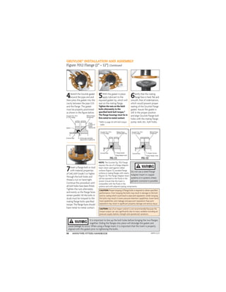 ANVIL®PIPE FITTERS HANDBOOK
14
NOTE: The Gruvlok Fig. 7012 Flange
requires the use of a Flange Adapter
Insert when used against rubber
surfaces (Figure C1), serrated ﬂange
surfaces or mating ﬂanges with inserts
(Figure C2). The Flange Adapter Insert
will be exposed to the ﬂuids in the
system. Ensure that the Insert is
compatible with the ﬂuids in the
systems and with adjacent piping components.
4Stretch the Gruvlok gasket
around the pipe end and
then press the gasket into the
cavity between the pipe O.D.
and the ﬂange. The gasket
must be properly positioned
as shown in the ﬁgure below.
GRUVLOK®
INSTALLATION AND ASSEMBLY
Figure 7012 Flange (2" – 12") Continued
CAUTION: Proper torquing of ﬂange bolts is required to obtain speciﬁed
performance. Over torquing the bolts may result in damage to the bolt
and/or casting which could result in pipe joint separation. Under torquing
the bolts may result in lower pressure retention capabilities, lower bend
load capabilities, joint leakage and pipe joint separation. Pipe joint
separation may result in signiﬁcant property damage and serious injury.
CAUTION:Use of an impact wrench is not recommended because the
torque output can vary signiﬁcantly due to many variables including air
pressure supply, battery strength and operational variations.
5With the gasket in place
apply lubricant to the
exposed gasket tip, which will
seal on the mating ﬂange.
Tighten the nuts on the latch
bolts alternately to the
speciﬁed latch bolt torque.*
The ﬂange housings must be in
ﬁrm metal-to-metal contact.
* Refer to page 26 with bolt torque
table
6Verify that the mating
ﬂange face is hard, ﬂat and
smooth, free of indentations,
which would prevent proper
sealing of the Gruvlok Flange
gasket. Assure the gasket is
still in the proper position
and align Gruvlok Flange bolt
holes with the mating ﬂange,
pump, tank, etc., bolt holes.
It is important to line up the bolt holes before bringing the two ﬂanges
together. Sliding the ﬂanges into place will dislodge the gasket and
cause leakage to occur. When using a ﬂange insert, it is important that the insert is properly
aligned with the gasket prior to tightening the bolts.
7Insert a ﬂange bolt or stud
with material properties
of SAE J429 Grade 5 or higher
through the bolt holes and
thread a nut on hand tight.
Continue this procedure until
all bolt holes have been ﬁtted.
Tighten the nuts alternately
and evenly so the ﬂange faces
remain parallel. All the bolts or
studs must be torqued to the
mating ﬂange bolts speciﬁed
torque. The ﬂange faces should
have metal-to-metal contact.
Do not use a steel Flange
Adapter Insert in copper
systems or in systems where
galvanic corrosion is possible.
FIG. C1 FIG. C2
APFH-12.11
 