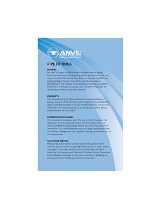 HISTORY
For over 150 years, Anvil has been a trusted name in piping
solutions by consistently providing quality products, service, and
support to the PVF industry. Our ability to provide cost-efﬁcient
piping packages that are tailored to individual markets is
unmatched in the industry. From plumbing, mechanical, and ﬁre
protection, to mining, oil and gas, our innovative responses are
designed to meet your speciﬁc demands.
PRODUCTS
Our manufacturing facilities produce an unrivaled package of
piping products, while setting a world-wide industry standard for
quality and dependability. Our ISO certiﬁed facilities use recycled
materials in the manufacturing of our product as well as being a
proud member of the USGBC.
DISTRIBUTION CHANNEL
The wholesaler has always been the key to Anvil’s business. Our
dedication to the wholesale trade is the driving force for our
services and these relationships remain a primary focus of Anvil’s
innovation. Our value-added services including a proprietary suite
of inventory management tools signiﬁes a strong commitment to our
customers needs.
CUSTOMER SERVICE
Having major distribution centers located throughout North
America, you can count on getting the product you need - when
you need it. Customer satisfaction has always been Anvil’s #1
objective. Our experienced Sales and Customer Service Teams are
knowledgeable and eager to serve our customers, validating our
company’s motto “Building Connections that Last."
PIPE FITTINGS
 
