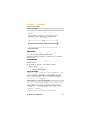 ANVIL®PIPE FITTERS HANDBOOK
40
A sufﬁcient amount of coupling joints must be provided to accommodate the calculated
movement (expansion or contraction) in a pipe run or segment thereof .
EXAMPLE:
A 200 foot long straight run of 4" steel cut grooved pipe between anchor
points. Minimum Temperature: 40° F (4 .4° C) (at time of installation) .
Maximum Oper . Temperature: 160° F (71 .1° C) .
Thermal expansion tables show this system will expand a total of 1 .80" due to
the temperature change .
DESIGN QUESTION
How many couplings are required to account for the thermal growth?
AVAILABLE LINEAR MOVEMENT PER FLEXIBLE COUPLING:
Using the table on page 39, we see that there is 0 .188" linear movement per coupling
(4" Flexible Coupling)
COUPLINGS REQUIRED
As indicated above, the total movement is 1 .80". Thus, the number of couplings is
determined as follows:
No . of Couplings = Tot . Movement / Avail . Movement per Coupling
FOR OUR EXAMPLE:
No . of Couplings = (1 .80") / (0 .187") = 9 .6,
Therefore 10 couplings are needed
200 FEET
MOVEMENT - APPLICATIONS
Gruvlok®
Couplings
POSITION OF COUPLINGS
In order for the couplings to provide for the movement indicated by the above example, it
would be necessary to install all couplings with the maximum gap between pipe ends.
Conversely, if the thermal movement was contraction due to a reduction of system
temperature, the coupling joints would have be installed with the pipe ends butted, thus
accommodating the “shrink” of the pipe system.
THERMAL MOVEMENT
The clearance in the grooved coupling joint, will allow a limited capability for combined
linear and angular movement. A partially deﬂected joint will not provide full linear
movement capability. A fully deﬂected coupling joint provides no linear movement
capability. The Gruvlok coupling will not allow for both maximum linear and maximum
angular movement simultaneously.
In systems where both are expected, additional joints may be required.
COMBINED LINEAR & ANGULAR MOVEMENT
APFH-12.11
 