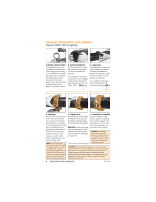 ANVIL®PIPE FITTERS HANDBOOK
6
GRUVLOK®
INSTALLATION AND ASSEMBLY
Figures 7400 & 7401 Couplings
1. Check & Lubricate Gasket
Check gasket to be sure it is
compatible for the intended
service. Apply a thin coating
of Gruvlok lubricant to outside
and sealing lips of the gasket.
Some applications require
lubrication of the entire
gasket surface. Be careful that
foreign particles do not
adhere to lubricated surfaces.
2. Gasket Installation
Slip the gasket over the pipe
end making sure the gasket
lip does not overhang the
pipe end.
On couplings 10" and larger it
may be easier to turn the gasket
inside out then lubricate and
slide the gasket over the pipe
end as shown.
3. Alignment
Afteraligningthetwopipeends,
pull the gasket into position
centering it between the
grooves on each pipe. Gasket
should not extend into the
groove on either pipe.
On couplings 10" and larger,
ﬂip or roll the gasket into
centered position.
4. Housings
Remove one nut and bolt and
loosen the other nut. Place
one housing over the gasket,
making sure the housing keys
ﬁt into the pipe grooves. Swing
the other housing over the
gasket and into the grooves on
both pipes, making sure the
tongue and recess of each
housing is properly mated.
Reinsert the bolt and run-up
both nuts ﬁnger tight.
5. Tighten Nuts
Securely tighten nuts alternately
and equally to the speciﬁed
bolt torque*, keeping the gaps
at the bolt pads evenly spaced.
CAUTION: Uneven tightening
may cause the gasket to pinch.
Gasket should not be visible
between segments after bolts
are tightened.
6. Assembly is complete
Visually inspect the pipe
joint to assure the coupling
keys are fully engaged in the
pipe grooves. The bolt pads
are to have equal gaps on
each side of the coupling.
CAUTION: Proper torquing of coupling bolts is required to obtain
speciﬁed performance. Over torquing the bolts may result in damage to
the bolt and/or casting which could result in pipe joint separation.
Under torquing the bolts may result in lower pressure retention
capabilities, lower bend load capabilities, joint leakage and pipe joint
separation. Pipe joint separation may result in signiﬁcant property
damage and serious injury.
CAUTION:Useofanimpact
wrenchisnotrecommended
because the torque output can
vary signiﬁcantly due to many
variables including air pressure
supply, battery strength and
operational variations.
* Refer to page 26 with bolt torque table.
NOTE:Sizes 16" and larger are
cast in multiple segments. To install
the larger sizes align the tongue
and pocket of the couplings
appropriately and tighten the nuts
alternately to the speciﬁed bolt
torque. When properly assembled
there will be a small equal gap
between the adjacent bolt pads.
APFH-4.12
 