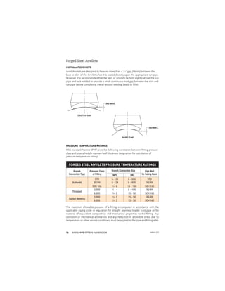 ANVIL®PIPE FITTERS HANDBOOK
76
INSTALLATION NOTE
Anvil Anvilets are designed to have no more than a1
⁄16" gap (1.6mm) between the
base or skirt of the Anvilet when it is seated directly upon the appropriate run pipe.
However, it is recommended that the skirt of Anvilets be held slightly above the run
pipe and tack welded to provide a small continuous root gap between the skirt and
run pipe before completing the all-around welding beads or ﬁllet.
Forged Steel Anvilets
PRESSURE TEMPERATURE RATINGS
MSS standard Practice SP-97 gives the following correlation between ﬁtting pressure
class and pipe schedule number/wall thickness designation for calculation of
pressure-temperature ratings:
FORGED STEEL ANVILETS PRESSURE TEMPERATURE RATINGS
Branch
Connection Type
Pressure Class
of Fitting
Branch Connection Size Pipe Wall
for Rating Basis
NPS DN
Buttweld
STD 1
⁄8 - 24 6 - 600 STD
XS/XH 1
⁄8 - 24 6 - 600 XS/XH
SCH 160 1
⁄2- 6 15 - 150 SCH 160
Threaded
3,000 1
⁄4 - 4 8 - 100 XS/XH
6,000 1
⁄2- 2 15 - 50 SCH 160
Socket-Welding
3,000 1
⁄2- 2 15 - 50 XS/XH
6,000 1
⁄2- 2 15 - 50 SCH 160
The maximum allowable pressure of a ﬁtting is computed in accordance with the
applicable piping code or regulation for straight seamless header (run) pipe or for
material of equivalent composition and mechanical properties to the ﬁtting. Any
corrosion or mechanical allowances and any reduction in allowable stress due to
temperature or other service conditions, must be applied to the pipe and ﬁtting alike.
APFH-12.11
 