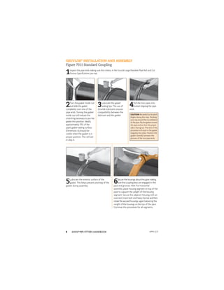 ANVIL®PIPE FITTERS HANDBOOK
8
GRUVLOK®
INSTALLATION AND ASSEMBLY
Figure 7011 Standard Coupling
1Inspect the pipe ends making sure the criteria, in the Gruvlok Large Diameter Pipe Roll and Cut
Groove Speciﬁcations, are met.
2Turn the gasket inside out
and slide the gasket
completely over one of the
pipe ends. Turning the gasket
inside out will reduce the
stretching necessary to put the
gasket into position. Ideally,
approximately 75% of the
pipe’s gasket-sealing surface,
(Dimension A) should be
visible when the gasket is in
proper position. This will aid
in step 4.
3Lubricate the gasket
sealing lips. The use of
Gruvlok lubricants ensures
compatibility between the
lubricant and the gasket.
4Pull the two pipes into
contact aligning the pipe
ends.
CAUTION: Becarefulnottopinch
ﬁngers during this step. Working
yourwayaroundthecircumference
of the pipe, ﬂip the gasket toward
the pipe end so that the proper
side is facing out. The end of this
procedure will result in the gasket
snapping into place. Position the
gasket centrally between the
grooves of the two pipe ends.
5Lubricate the exterior surface of the
gasket. This helps prevent pinching of the
gasket during assembly.
6Secure the housings aboutthepipesmaking
sure the coupling keys are engaged in the
pipe end grooves. Hint: For horizontal
assembly, place housing segment on top of the
pipe to support the weight of the housing
segment. Secure the adjacent housing with an
oval neck track bolt and heavyhexnutandthen
rotatethesecuredhousings, again balancing the
weight of the housings on the top of the pipe.
Continue this procedure for all segments.
APFH-12.11
 
