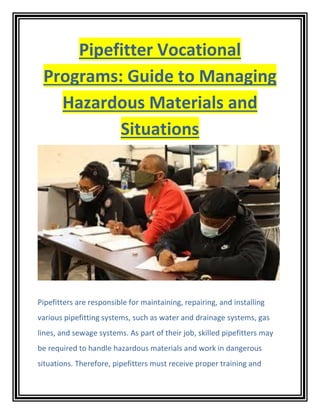 Pipefitter Vocational
Programs: Guide to Managing
Hazardous Materials and
Situations
Pipefitters are responsible for maintaining, repairing, and installing
various pipefitting systems, such as water and drainage systems, gas
lines, and sewage systems. As part of their job, skilled pipefitters may
be required to handle hazardous materials and work in dangerous
situations. Therefore, pipefitters must receive proper training and
 
