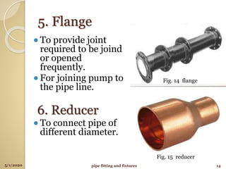 5. Flange
lTo provide joint
required to be joind
or opened
frequently.
lFor joining pump to
the pipe line.
6. Reducer
lTo connect pipe of
different diameter.
5/1/2020 14pipe fitting and fixtures
Fig. 14 flange
Fig. 15 reducer
 