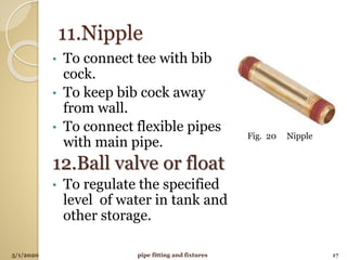 11.Nipple
• To connect tee with bib
cock.
• To keep bib cock away
from wall.
• To connect flexible pipes
with main pipe.
12.Ball valve or float
• To regulate the specified
level of water in tank and
other storage.
5/1/2020 17pipe fitting and fixtures
Fig. 20 Nipple
 
