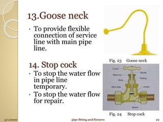 13.Goose neck
• To provide flexible
connection of service
line with main pipe
line.
14. Stop cock
• To stop the water flow
in pipe line
temporary.
• To stop the water flow
for repair.
5/1/2020 22pipe fitting and fixtures
Fig. 23 Goose neck
Fig. 24 Stop cock
 