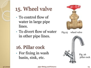 15. Wheel valve
• To control flow of
water in large pipe
lines.
• To divert flow of water
in other pipe lines.
16. Pillar cock
• For fixing in wash
basin, sink, etc.
5/1/2020 24pipe fitting and fixtures
Fig.25 wheel valve
Fig. 26
pillar cock
 