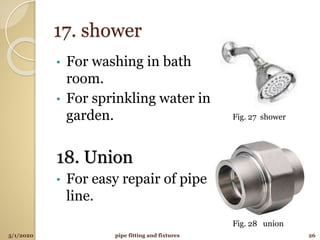 17. shower
• For washing in bath
room.
• For sprinkling water in
garden.
18. Union
• For easy repair of pipe
line.
5/1/2020 26pipe fitting and fixtures
Fig. 27 shower
Fig. 28 union
 