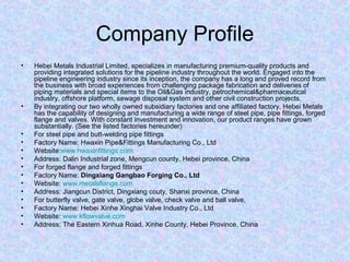 Company Profile
• Hebei Metals Industrial Limited, specializes in manufacturing premium-quality products and
providing integrated solutions for the pipeline industry throughout the world. Engaged into the
pipeline engineering industry since its inception, the company has a long and proved record from
the business with broad experiences from challenging package fabrication and deliveries of
piping materials and special items to the Oil&Gas industry, petrochemical&pharmaceutical
industry, offshore platform, sewage disposal system and other civil construction projects.
• By integrating our two wholly owned subsidiary factories and one affiliated factory, Hebei Metals
has the capability of designing and manufacturing a wide range of steel pipe, pipe fittings, forged
flange and valves. With constant investment and innovation, our product ranges have grown
substantially. (See the listed factories hereunder)
• For steel pipe and butt-welding pipe fittings
• Factory Name: Hwaxin Pipe&Fittings Manufacturing Co., Ltd
• Website:www.hwaxinfittings.com
• Address: Dalin Industrial zone, Mengcun county, Hebei province, China
• For forged flange and forged fittings
• Factory Name: Dingxiang Gangbao Forging Co., Ltd
• Website: www.metalsflange.com
• Address: Jiangcun District, Dingxiang couty, Shanxi province, China
• For butterfly valve, gate valve, globe valve, check valve and ball valve,
• Factory Name: Hebei Xinhe Xinghai Valve Industry Co., Ltd
• Website: www.kflowvalve.com
• Address: The Eastern Xinhua Road, Xinhe County, Hebei Province, China
 