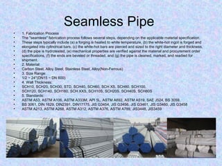 Seamless Pipe
• 1. Fabrication Process
• The "seamless" fabrication process follows several steps, depending on the applicable material specification.
• These steps typically include (a) a forging is heated to white temperature, (b) the white-hot ingot is forged and
• elongated into cylindrical bars, (c) the white-hot bars are pierced and sized to the right diameter and thickness,
• (d) the pipe is hydrotested, (e) mechanical properties are verified against the material and procurement order
• specifications, (f) the ends are beveled or threaded, and (g) the pipe is cleaned, marked, and readied for
• shipment.
• 2. Material:
• Carbon Steel, Alloy Steel, Stainless Steel, Alloy(Non-Ferrous)
• 3. Size Range:
• 1/2 ~ 24"(DN15 ~ DN 600)
• 4. Wall Thickness:
• SCH10, SCH20, SCH30, STD, SCH40, SCH60, SCH XS, SCH80, SCH100,
• SCH120, SCH140, SCH160, SCH XXS, SCH10S, SCH20S, SCH40S, SCH80S
• 5. Standards:
• ASTM A53, ASTM A106, ASTM A333M, API 5L, ASTM A692, ASTM A519, SAE J524, BS 3059,
• BS 3061, DIN 1629, DIN2391, DIN17175, JIS G3454, JIS G3456, JIS G3461, JIS G3460, JIS G3458
• ASTM A213, ASTM A268, ASTM A312, ASTM A376, ASTM A789, JIS3448, JIS3459
 