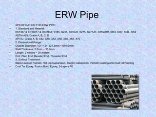 ERW Pipe
• SPECIFICATION FOR ERW PIPE:
• 1. Standard and Material:
• BS1387 & EN10217 & DIN2458: S185, S235, S235JR, S275, S275JR, S355JRH, St33, St37, St44, St52
• ASTM A53: Grade A, B, C, D
• API 5L: Grade A, B, X42, X46, X52, X56, X60, X65, X70
• 2. Dimensional Range:
• Outside Diameter: 1/2" ~ 24" (21.3mm ~ 610.0mm)
• Wall Thickness: 2.0mm ~ 30.0mm
• Length: 2 meters ~ 20 meters
• End: Plain End, Beveled End, Threaded End
• 3. Surface Treatment:
• Black Lacquer Painted, Hot Dip Galvanized, Electro Galvanized, Varnish Coating/Anti-Rust Oil Painting
• Coal Tar Epoxy, Fusion Bond Epoxy, 3-Layers PE
 