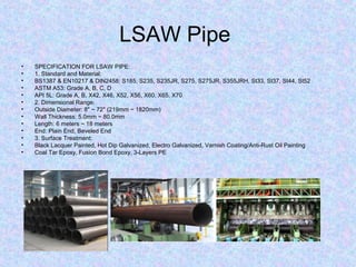 LSAW Pipe
• SPECIFICATION FOR LSAW PIPE:
• 1. Standard and Material:
• BS1387 & EN10217 & DIN2458: S185, S235, S235JR, S275, S275JR, S355JRH, St33, St37, St44, St52
• ASTM A53: Grade A, B, C, D
• API 5L: Grade A, B, X42, X46, X52, X56, X60, X65, X70
• 2. Dimensional Range:
• Outside Diameter: 8" ~ 72" (219mm ~ 1820mm)
• Wall Thickness: 5.0mm ~ 80.0mm
• Length: 6 meters ~ 18 meters
• End: Plain End, Beveled End
• 3. Surface Treatment:
• Black Lacquer Painted, Hot Dip Galvanized, Electro Galvanized, Varnish Coating/Anti-Rust Oil Painting
• Coal Tar Epoxy, Fusion Bond Epoxy, 3-Layers PE
 