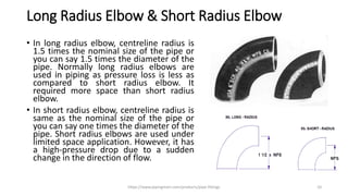 Long Radius Elbow & Short Radius Elbow
• In long radius elbow, centreline radius is
1.5 times the nominal size of the pipe or
you can say 1.5 times the diameter of the
pipe. Normally long radius elbows are
used in piping as pressure loss is less as
compared to short radius elbow. It
required more space than short radius
elbow.
• In short radius elbow, centreline radius is
same as the nominal size of the pipe or
you can say one times the diameter of the
pipe. Short radius elbows are used under
limited space application. However, it has
a high-pressure drop due to a sudden
change in the direction of flow.
https://www.pipingmart.com/products/pipe-fittings 10
 