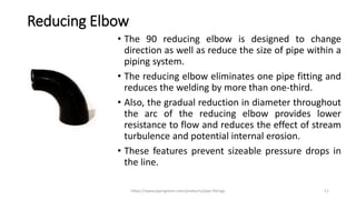 Reducing Elbow
• The 90 reducing elbow is designed to change
direction as well as reduce the size of pipe within a
piping system.
• The reducing elbow eliminates one pipe fitting and
reduces the welding by more than one-third.
• Also, the gradual reduction in diameter throughout
the arc of the reducing elbow provides lower
resistance to flow and reduces the effect of stream
turbulence and potential internal erosion.
• These features prevent sizeable pressure drops in
the line.
https://www.pipingmart.com/products/pipe-fittings 11
 