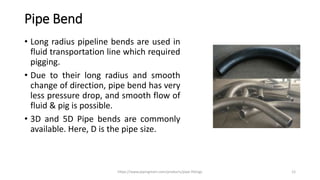 Pipe Bend
• Long radius pipeline bends are used in
fluid transportation line which required
pigging.
• Due to their long radius and smooth
change of direction, pipe bend has very
less pressure drop, and smooth flow of
fluid & pig is possible.
• 3D and 5D Pipe bends are commonly
available. Here, D is the pipe size.
https://www.pipingmart.com/products/pipe-fittings 12
 