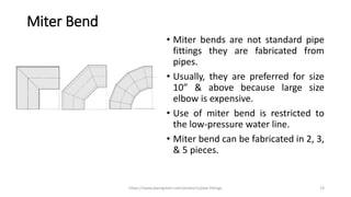 Miter Bend
• Miter bends are not standard pipe
fittings they are fabricated from
pipes.
• Usually, they are preferred for size
10” & above because large size
elbow is expensive.
• Use of miter bend is restricted to
the low-pressure water line.
• Miter bend can be fabricated in 2, 3,
& 5 pieces.
https://www.pipingmart.com/products/pipe-fittings 13
 