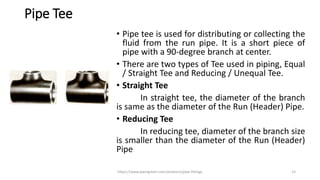 Pipe Tee
• Pipe tee is used for distributing or collecting the
fluid from the run pipe. It is a short piece of
pipe with a 90-degree branch at center.
• There are two types of Tee used in piping, Equal
/ Straight Tee and Reducing / Unequal Tee.
• Straight Tee
In straight tee, the diameter of the branch
is same as the diameter of the Run (Header) Pipe.
• Reducing Tee
In reducing tee, diameter of the branch size
is smaller than the diameter of the Run (Header)
Pipe
https://www.pipingmart.com/products/pipe-fittings 15
 