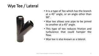 Wye Tee / Lateral
• It is a type of Tee which has the branch
at a 45° angle, or an angle other than
90°.
• Wye tee allows one pipe to be joined
to another at a 45° angle.
• This type of tee reduces friction and
turbulence that could hamper the
flow.
• Wye tee is also known as a lateral.
https://www.pipingmart.com/products/pipe-fittings 17
 