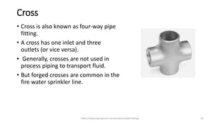 Cross
• Cross is also known as four-way pipe
fitting.
• A cross has one inlet and three
outlets (or vice versa).
• Generally, crosses are not used in
process piping to transport fluid.
• But forged crosses are common in the
fire water sprinkler line.
https://www.pipingmart.com/products/pipe-fittings 18
 