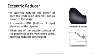 Eccentric Reducer
• In Eccentric reducer, the center of
both the ends is on different axis as
shown in the image.
• It maintains BOP (bottom of pipe)
elevation of the pipeline.
• When one of the outside surfaces of
the pipeline is to be maintained same,
eccentric reducers are required.
https://www.pipingmart.com/products/pipe-fittings 21
 