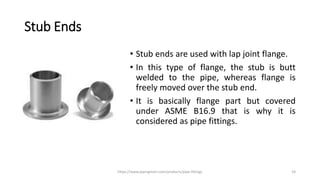 Stub Ends
• Stub ends are used with lap joint flange.
• In this type of flange, the stub is butt
welded to the pipe, whereas flange is
freely moved over the stub end.
• It is basically flange part but covered
under ASME B16.9 that is why it is
considered as pipe fittings.
https://www.pipingmart.com/products/pipe-fittings 24
 