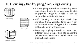 Full Coupling / Half Coupling / Reducing Coupling
• Full Coupling is used for connecting small
bore pipes. It used to connect pipe to pipe
or pipe to swage or nipple. It can be
threaded or socket ends types.
• Half Coupling is used for small bore
branching from a vessel or large pipe. It can
be threaded or socket type. It has a socket
or thread end on only one side.
• Reducing coupling is used to connect two
different sizes of pipe. It is like concentric
reducer that maintains a center line of the
pipe but small in size.
https://www.pipingmart.com/products/pipe-fittings 27
 