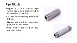 Pipe Nipple
• Nipple is a short stub of pipe
which has a male pipe thread at
each end or at one end.
• It used for connecting two other
fittings.
• Nipples are used for connecting
pipe, hoses, and valves.
• Pipe nipples are used in low-
pressure piping.
https://www.pipingmart.com/products/pipe-fittings 28
 