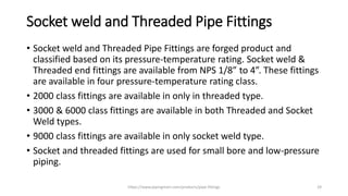 Socket weld and Threaded Pipe Fittings
• Socket weld and Threaded Pipe Fittings are forged product and
classified based on its pressure-temperature rating. Socket weld &
Threaded end fittings are available from NPS 1/8” to 4”. These fittings
are available in four pressure-temperature rating class.
• 2000 class fittings are available in only in threaded type.
• 3000 & 6000 class fittings are available in both Threaded and Socket
Weld types.
• 9000 class fittings are available in only socket weld type.
• Socket and threaded fittings are used for small bore and low-pressure
piping.
https://www.pipingmart.com/products/pipe-fittings 29
 