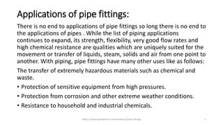 Applications of pipe fittings:
There is no end to applications of pipe fittings so long there is no end to
the applications of pipes . While the list of piping applications
continues to expand, its strength, flexibility, very good flow rates and
high chemical resistance are qualities which are uniquely suited for the
movement or transfer of liquids, steam, solids and air from one point to
another. With piping, pipe fittings have many other uses like as follows:
The transfer of extremely hazardous materials such as chemical and
waste.
• Protection of sensitive equipment from high pressures.
• Protection from corrosion and other extreme weather conditions.
• Resistance to household and industrial chemicals.
https://www.pipingmart.com/products/pipe-fittings 5
 