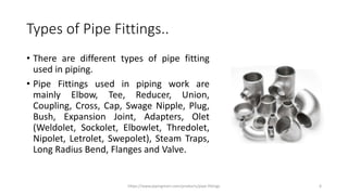 Types of Pipe Fittings..
• There are different types of pipe fitting
used in piping.
• Pipe Fittings used in piping work are
mainly Elbow, Tee, Reducer, Union,
Coupling, Cross, Cap, Swage Nipple, Plug,
Bush, Expansion Joint, Adapters, Olet
(Weldolet, Sockolet, Elbowlet, Thredolet,
Nipolet, Letrolet, Swepolet), Steam Traps,
Long Radius Bend, Flanges and Valve.
https://www.pipingmart.com/products/pipe-fittings 6
 