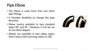 Pipe Elbow
• The Elbow is used more than any other
pipe fittings.
• It Provides flexibility to change the pipe
direction.
• Elbow mainly available in two standard
types 90° and 45°. However, it Can be cut
to any other degree.
• Elbows are available in two radius types,
Short radius (1D) and Long radius (1.5D).
https://www.pipingmart.com/products/pipe-fittings 8
 