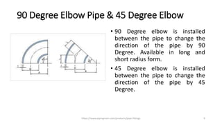 90 Degree Elbow Pipe & 45 Degree Elbow
• 90 Degree elbow is installed
between the pipe to change the
direction of the pipe by 90
Degree. Available in long and
short radius form.
• 45 Degree elbow is installed
between the pipe to change the
direction of the pipe by 45
Degree.
https://www.pipingmart.com/products/pipe-fittings 9
 