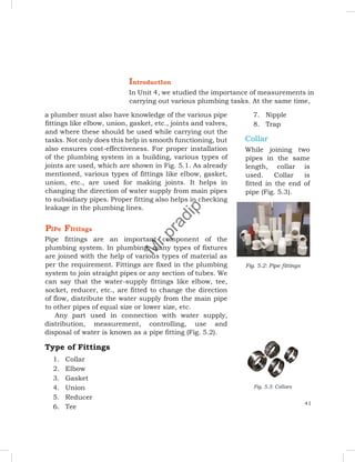 IntroductIon
In Unit 4, we studied the importance of measurements in
carrying out various plumbing tasks. At the same time,
a plumber must also have knowledge of the various pipe
fittings like elbow, union, gasket, etc., joints and valves,
and where these should be used while carrying out the
tasks. Not only does this help in smooth functioning, but
also ensures cost-effectiveness. For proper installation
of the plumbing system in a building, various types of
joints are used, which are shown in Fig. 5.1. As already
mentioned, various types of fittings like elbow, gasket,
union, etc., are used for making joints. It helps in
changing the direction of water supply from main pipes
to subsidiary pipes. Proper fitting also helps in checking
leakage in the plumbing lines.
PIPe FIttIngs
Pipe fittings are an important component of the
plumbing system. In plumbing, many types of fixtures
are joined with the help of various types of material as
per the requirement. Fittings are fixed in the plumbing
system to join straight pipes or any section of tubes. We
can say that the water-supply fittings like elbow, tee,
socket, reducer, etc., are fitted to change the direction
of flow, distribute the water supply from the main pipe
to other pipes of equal size or lower size, etc.
Any part used in connection with water supply,
distribution, measurement, controlling, use and
disposal of water is known as a pipe fitting (Fig. 5.2).
Type of Fittings
1. Collar
2. Elbow
3. Gasket
4. Union
5. Reducer
6. Tee
7. Nipple
8. Trap
Collar
While joining two
pipes in the same
length, collar is
used. Collar is
fitted in the end of
pipe (Fig. 5.3).
Fig. 5.2: Pipe fittings
Fig. 5.3: Collars
41
M
r
.
p
r
a
d
i
p
 