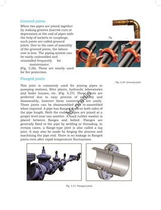 Grooved joints
When two pipes are joined together
by making grooves (narrow cuts or
depression) at the end of pipes with
the help of sockets or couplings,
such joints are called grooved
joints. Due to the ease of assembly
of the grooved joints, the labour
cost is less. The piping system can
be easily uninstalled and
reinstalled frequently for
maintenance
(Fig. 5.26). These are mostly used
for fire protection.
Flanged joints
Fig. 5.26: Grooved joint
This joint is commonly used for joining pipes in
pumping stations, filter plants, hydraulic laboratories
and boiler houses, etc. (Fig. 5.27). These joints are
preferred due to easy process of assembly and
disassembly, however these connections are costly.
These joints can be disassembled and re-assembled
when required. A pipe has flanged ends on both sides of
the pipe length. Both the ends of pipes are joined at a
proper level near one another. A hard rubber washer is
placed between flanges and bolted. Flanges are
generally fixed to the pipe by welding or threading. In
certain cases, a flange-type joint is also called a lap
joint. It may also be made by forging the process and
machining the pipe end. There is no leakage in flanged
joints even after rapid temperature fluctuations.
Fig. 5.27: Flanged joints
Fig. 5.25: Solder joint
M
r
.
p
r
a
d
i
p
 