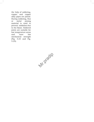 the help of soldering,
copper and copper
alloy pipes are joined.
During soldering, flux
or metal joining
material is used to
prevent oxidation due
to the flame. Soldered
joints are suitable for
low temperature areas
and have low
mechanical strength
(Fig. 5.24 and Fig.
5.25).
M
r
.
p
r
a
d
i
p
 