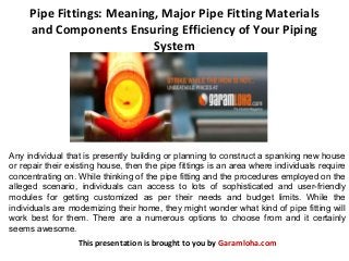 Pipe Fittings: Meaning, Major Pipe Fitting Materials
and Components Ensuring Efficiency of Your Piping
System
This presentation is brought to you by Garamloha.com
Any individual that is presently building or planning to construct a spanking new house
or repair their existing house, then the pipe fittings is an area where individuals require
concentrating on. While thinking of the pipe fitting and the procedures employed on the
alleged scenario, individuals can access to lots of sophisticated and user-friendly
modules for getting customized as per their needs and budget limits. While the
individuals are modernizing their home, they might wonder what kind of pipe fitting will
work best for them. There are a numerous options to choose from and it certainly
seems awesome.
 