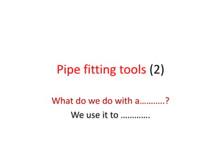 Pipe fitting tools (2)
What do we do with a………..?
We use it to ………….
 