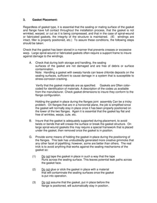 3. Gasket Placement:
Regardless of gasket type, it is essential that the sealing or mating surface of the gasket
and flange have full contact throughout the installation process, that the gasket is not
wrinkled, warped, or cut as it is being compressed, and that in the case of spiral-wound
or fabricated gaskets, the integrity of the structure is maintained. (IE: windings are
intact, filler is properly positioned, etc.) To assure these conditions, the following steps
should be taken:
Check that the gasket has been stored in a manner that prevents creases or excessive
warp. Large spiral-wound or fabricated gaskets often require a support frame to insure
against damage to the windings.
A. Check that during both storage and handling, the sealing
surfaces of the gasket are not damaged and are free of debris or surface
contamination.
Note: Handling a gasket with sweaty hands can leave chloride deposits on the
sealing surfaces, sufficient to cause damage in a system that is susceptible to
stress-corrosion cracking.
Verify that the gasket materials are as specified. Gaskets are Often color-
coded for identification of materials. A description of the codes us available
from the manufacturer. Check gasket dimensions to insure they conform to the
flange configuration.
Holding the gasket in place during the flanges joint assembly Can be a tricky
problem. On flanges that are in a horizontal plane, the job is simplified since
the gasket will normally stay in place once it has been properly positioned on
the lower of the two flanges. Again it is essential that the gasket lay flat and
free of wrinkles, warps, cute, etc.
B. Insure that the gasket is adequately supported during placement, to avoid
twists or bends that will crease the surface or break the gasket structure. On
large spiral-wound gaskets this may require a special framework that is placed
under the gasket, then removed once the gasket is in position.
G. Provide some means of holding the gasket in-place during the positioning of
the flanges. This task has undoubtedly generated more creative gimmicks that
any other facet of pipefitting; however, some are better than others. The real
trick is to avoid anything that works against the sealing mechanisms of the
gasket so:
(1) Do not tape the gasket in place in such a way that the tape
Runs across the sealing surface. This leaves potential leak paths across
the gasket face.
(2) Do not glue or stick the gasket in place with a material
that will contaminate the sealing surfaces once the gasket
is put into operation.
(3) Do not assume that the gasket, put in place before the
flange is positioned, will automatically stay in position.
 