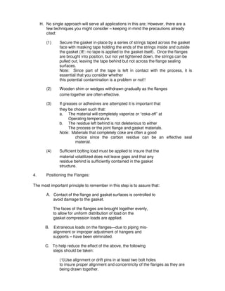 H. No single approach will serve all applications in this are; However, there are a
few techniques you might consider – keeping in mind the precautions already
cited:
(1) Secure the gasket in-place by a series of strings taped across the gasket
face with masking tape holding the ends of the strings inside and outside
the gasket (IE: no tape is applied to the gasket itself). Once the flanges
are brought into position, but not yet tightened down, the strings can be
pulled out, leaving the tape behind but not across the flange sealing
surfaces.
Note: Since part of the tape is left in contact with the process, it is
essential that you consider whether
this potential contamination is a problem or not!!
(2) Wooden shim or wedges withdrawn gradually as the flanges
come together are often effective.
(3) If greases or adhesives are attempted it is important that
they be chosen such that:
a. The material will completely vaporize or “coke-off” at
Operating temperature.
b. The residue left behind is not deleterious to either
The process or the joint flange and gasket materials.
Note: Materials that completely coke are often a good
choice since the carbon residue can be an effective seal
material.
(4) Sufficient bolting load must be applied to insure that the
material volatilized does not leave gaps and that any
residue behind is sufficiently contained in the gasket
structure.
4. Positioning the Flanges:
The most important principle to remember in this step is to assure that:
A. Contact of the flange and gasket surfaces is controlled to
avoid damage to the gasket.
The faces of the flanges are brought together evenly,
to allow for uniform distribution of load on the
gasket compression loads are applied.
B. Extraneous loads on the flanges—due to piping mis-
alignment or improper adjustment of hangers and
supports – have been eliminated.
C. To help reduce the effect of the above, the following
steps should be taken:
(1)Use alignment or drift pins in at least two bolt holes
to insure proper alignment and concentricity of the flanges as they are
being drawn together.
 