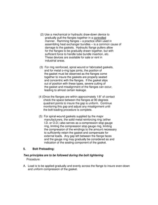 (2) Use a mechanical or hydraulic draw-down device to
gradually pull the flanges together in a controlled
manner. Ramming flanges – a practice often used in
assembling heat exchanger bundles – is a common cause of
damage to the gaskets. Hydraulic flange pullers allow
for the flanges to be gradually drawn together, but with
sufficient force to handle tube bundle insertion, etc.
These devices are available for sale or rent in
industrial areas.
(3) For ring reinforced, spiral wound or fabricated gaskets,
and for metal o-ring type joints, the position of
the gasket must be observed as the flanges come
together to insure the gaskets are properly seated
and concentric with the flanges. If the gasket slips
out of position with these types, severe cutting of
the gasket and misalignment of the flanges can occur,
leading to almost certain leakage.
(4 )Once the flanges are within approximately 1/8” of contact
check the space between the flanges at 90 degrees
quadrant points to insure the gap is uniform. Continue
monitoring this gap and adjust any misalignment until
the bolt loading procedure is complete.
(5) For spiral-wound gaskets supplied by the major
manufacturers, the solid metal reinforcing ring (either
I.D. or O.D.) also serves as a compression stop gauge
ring, limiting the compression stop gauge ring, limiting
the compression of the windings to the amount necessary
to sufficiently retain the gasket and compensate for
external loads. Any gap left between the flange faces
and the gauge ring may gradually be considered as and
indication of the sealing component of the gasket.
5. Bolt Preloading:
Two principles are to be followed during the bolt tightening
Procedure:
A. Load is to be applied gradually and evenly across the flange to insure even-down
and uniform compression of the gasket.
 